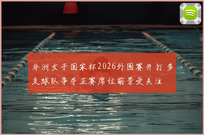 非洲女子国家杯2026外围赛开打 多支球队争夺正赛席位前景受关注