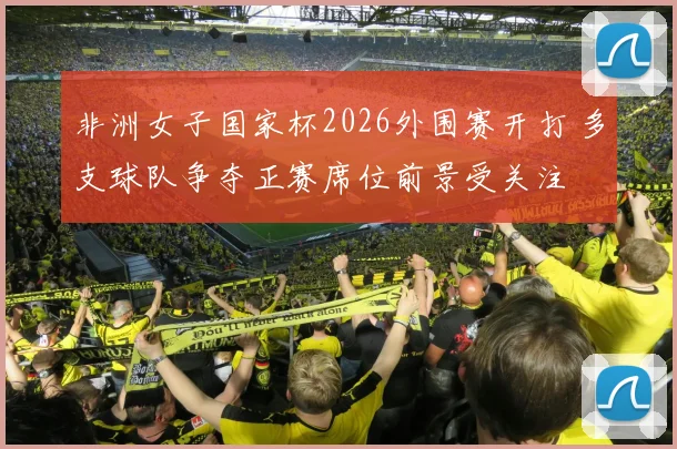非洲女子国家杯2026外围赛开打 多支球队争夺正赛席位前景受关注