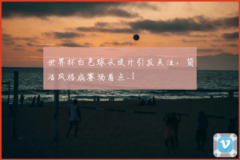 世界杯白色球衣设计引发关注，简洁风格成赛场看点_1