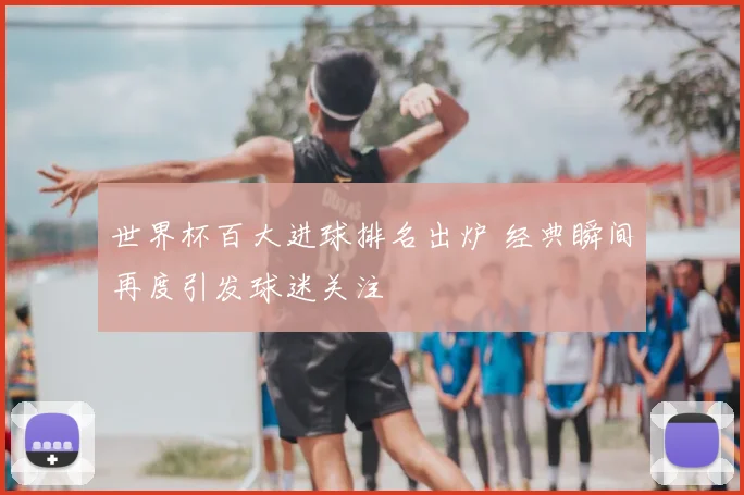 世界杯百大进球排名出炉 经典瞬间再度引发球迷关注