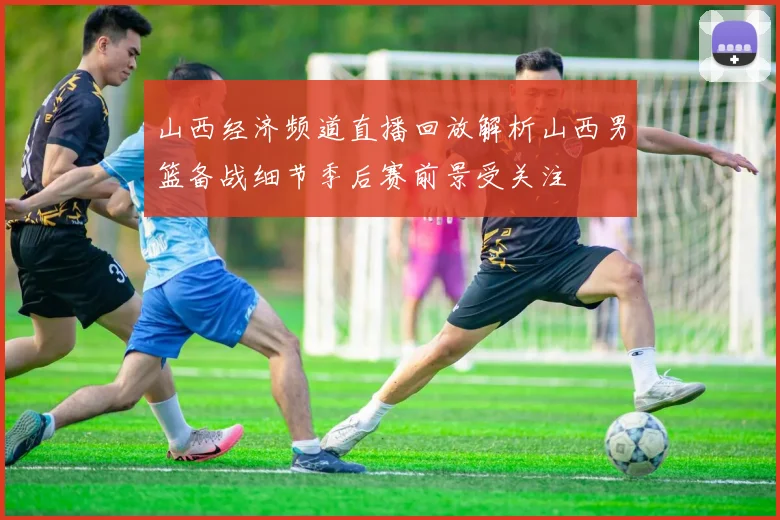 山西经济频道直播回放解析山西男篮备战细节季后赛前景受关注