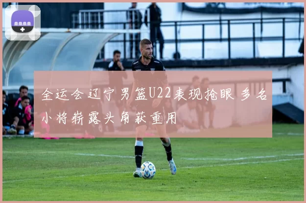 全运会辽宁男篮U22表现抢眼 多名小将崭露头角获重用