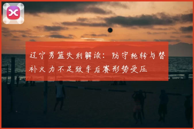 辽宁男篮失利解读:防守轮转与替补火力不足致季后赛形势受压