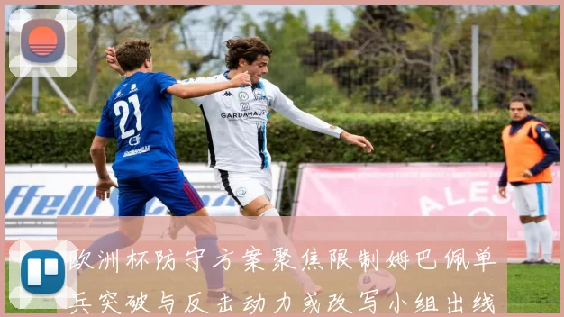 欧洲杯防守方案聚焦限制姆巴佩单兵突破与反击动力或改写小组出线形势