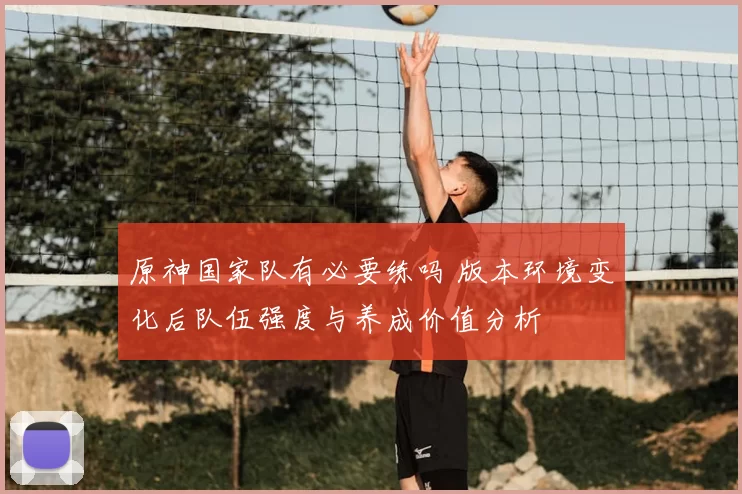 原神国家队有必要练吗 版本环境变化后队伍强度与养成价值分析