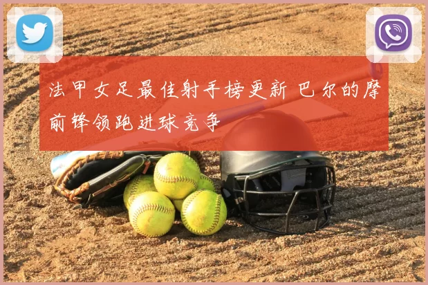 法甲女足最佳射手榜更新 巴尔的摩前锋领跑进球竞争