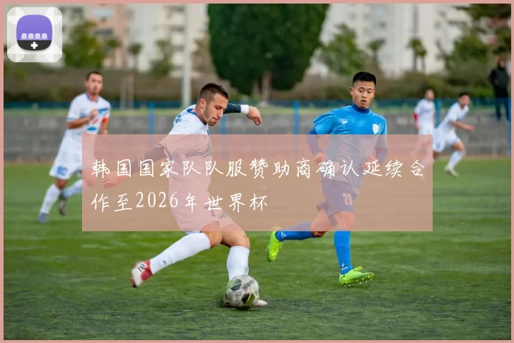 韩国国家队队服赞助商确认延续合作至2026年世界杯