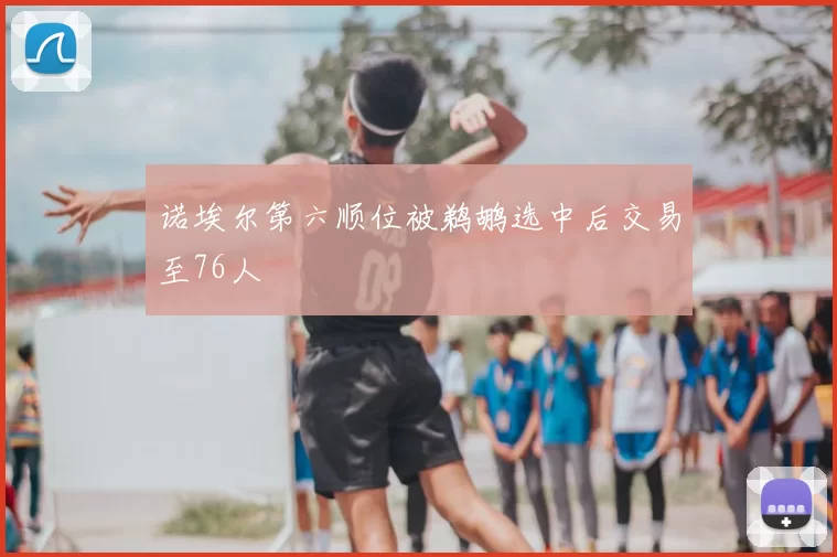 诺埃尔第六顺位被鹈鹕选中后交易至76人