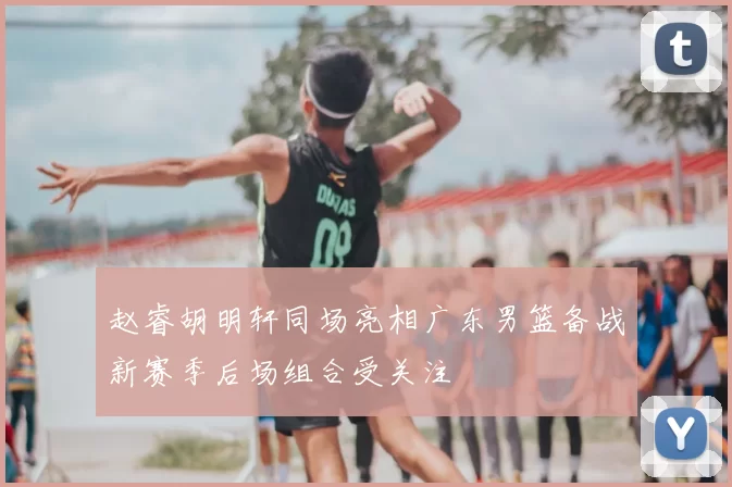 赵睿胡明轩同场亮相广东男篮备战新赛季后场组合受关注