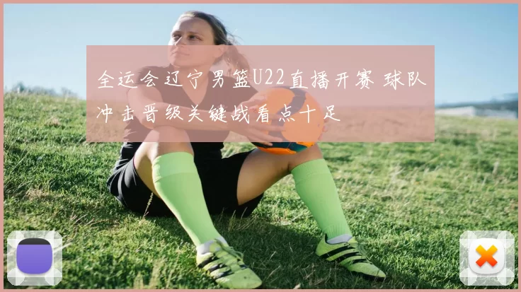 全运会辽宁男篮U22直播开赛 球队冲击晋级关键战看点十足