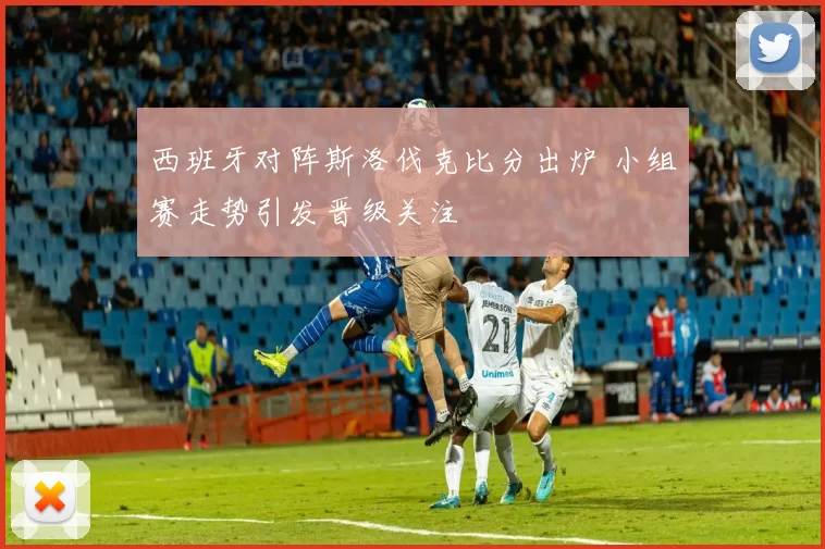 西班牙对阵斯洛伐克比分出炉 小组赛走势引发晋级关注