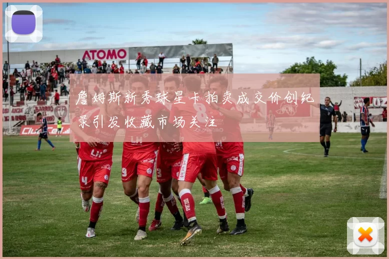 詹姆斯新秀球星卡拍卖成交价创纪录引发收藏市场关注