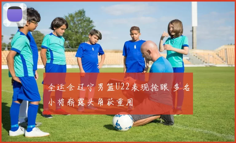 全运会辽宁男篮U22表现抢眼 多名小将崭露头角获重用