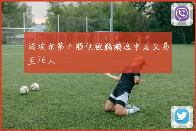 诺埃尔第六顺位被鹈鹕选中后交易至76人