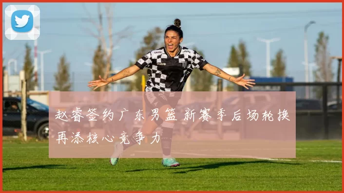 赵睿签约广东男篮 新赛季后场轮换再添核心竞争力