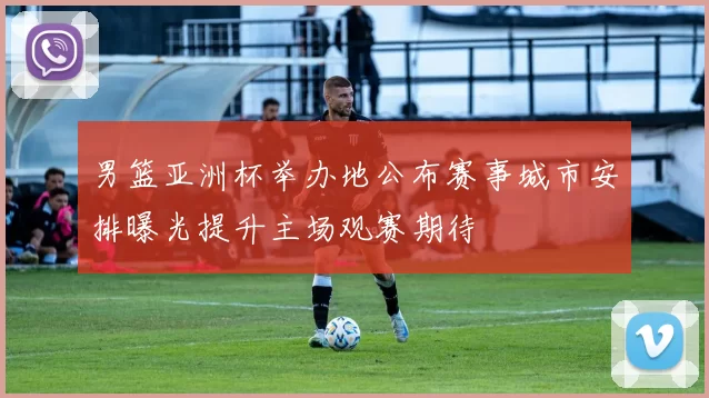 男篮亚洲杯举办地公布赛事城市安排曝光提升主场观赛期待