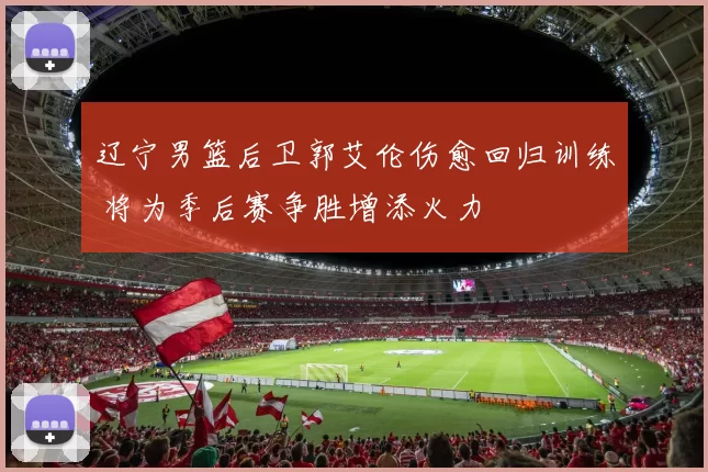 辽宁男篮后卫郭艾伦伤愈回归训练 将为季后赛争胜增添火力