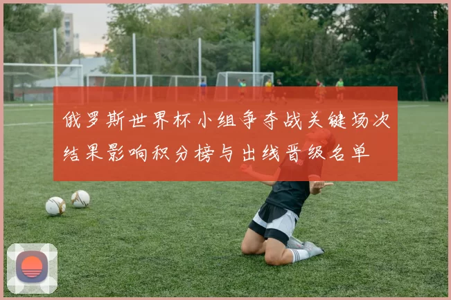 俄罗斯世界杯小组争夺战关键场次结果影响积分榜与出线晋级名单