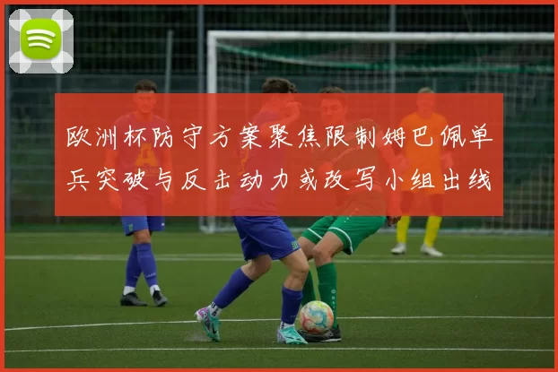 欧洲杯防守方案聚焦限制姆巴佩单兵突破与反击动力或改写小组出线形势