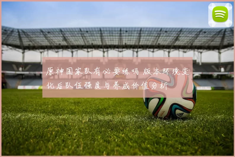 原神国家队有必要练吗 版本环境变化后队伍强度与养成价值分析