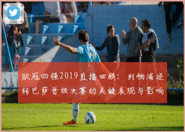 欧冠四强2019直播回顾：利物浦逆转巴萨晋级决赛的关键表现与影响