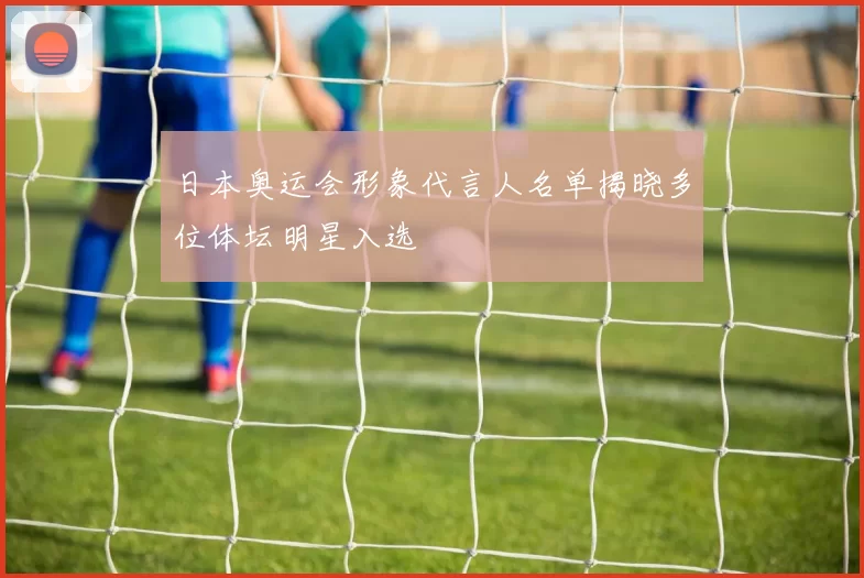 日本奥运会形象代言人名单揭晓多位体坛明星入选