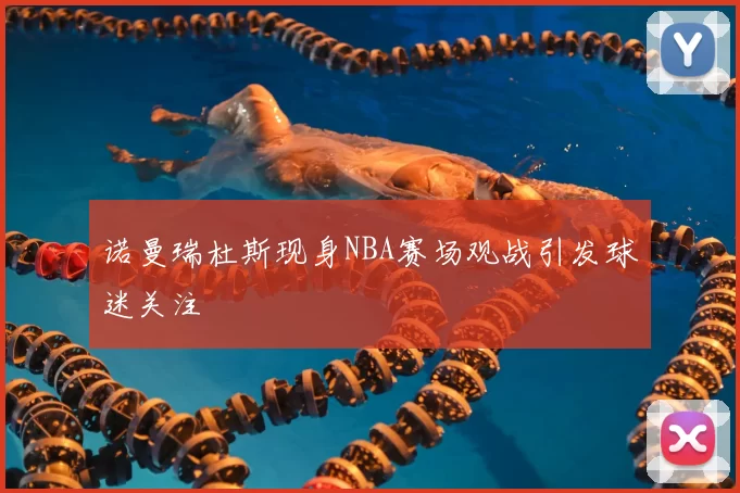 诺曼瑞杜斯现身NBA赛场观战引发球迷关注