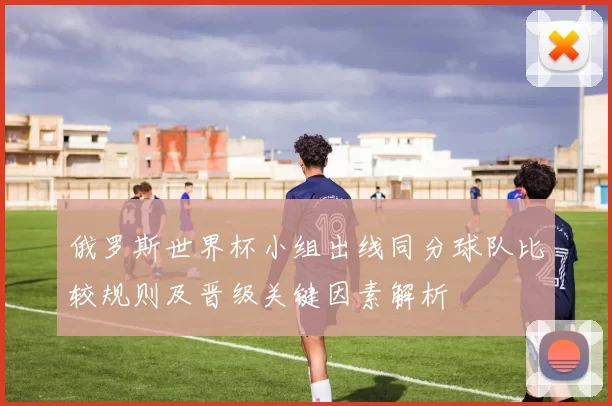 俄罗斯世界杯小组出线同分球队比较规则及晋级关键因素解析