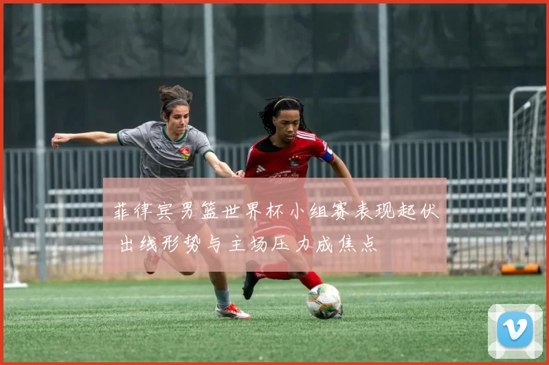 菲律宾男篮世界杯小组赛表现起伏 出线形势与主场压力成焦点