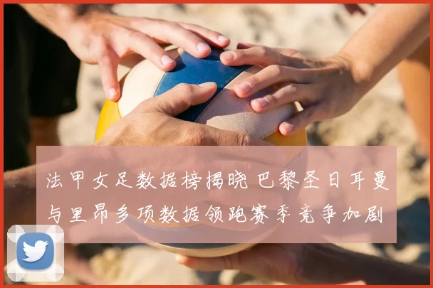 法甲女足数据榜揭晓 巴黎圣日耳曼与里昂多项数据领跑赛季竞争加剧