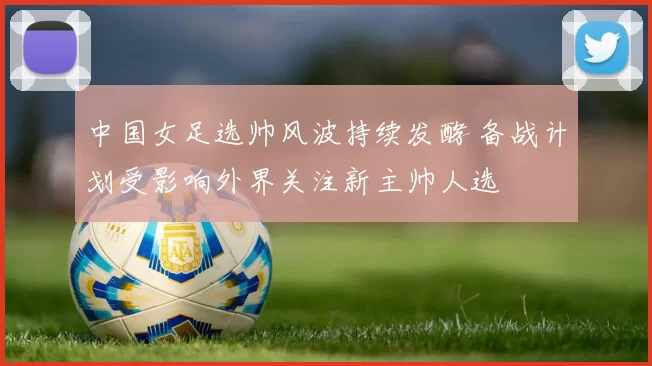 中国女足选帅风波持续发酵 备战计划受影响外界关注新主帅人选
